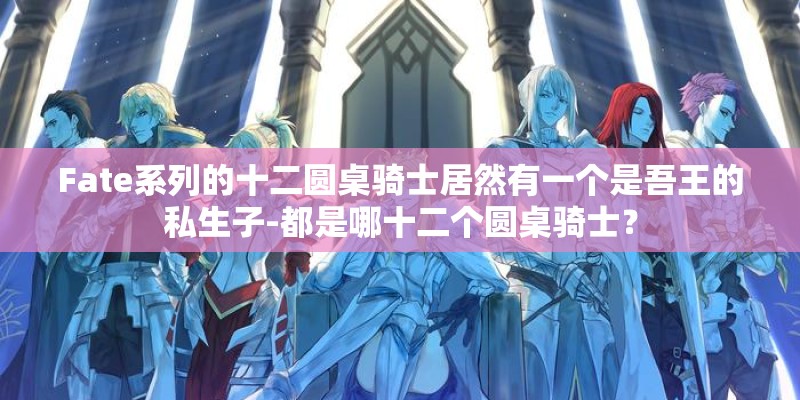 Fate系列的十二圆桌骑士居然有一个是吾王的私生子-都是哪十二个圆桌骑士？