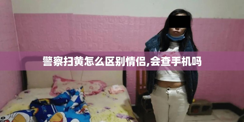 警察扫黄怎么区别情侣,会查手机吗