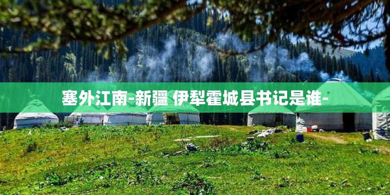 塞外江南-新疆 伊犁霍城县书记是谁- 塞外江南-新疆 伊犁霍城县书记是谁-