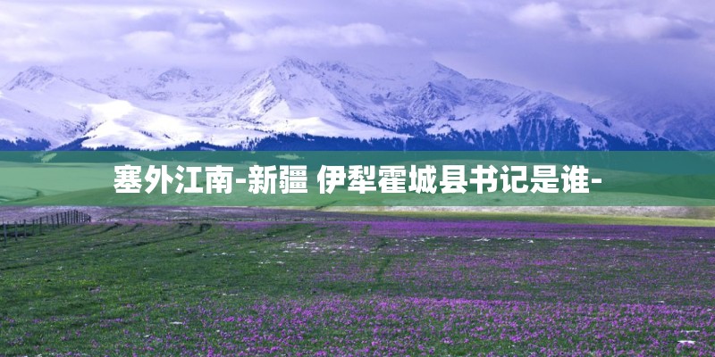塞外江南-新疆 伊犁霍城县书记是谁- 塞外江南-新疆 伊犁霍城县书记是谁-