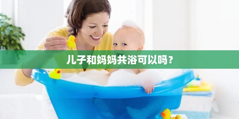 儿子和妈妈共浴可以吗? 儿子和妈妈共浴可以吗?