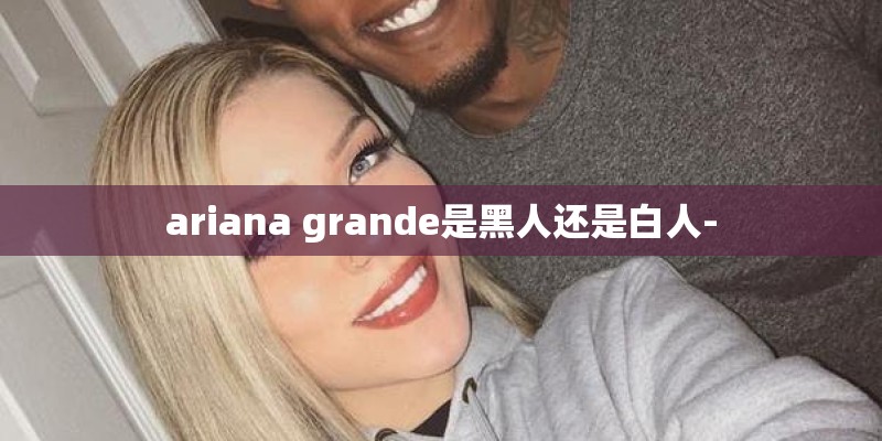 ariana grande是黑人还是白人-