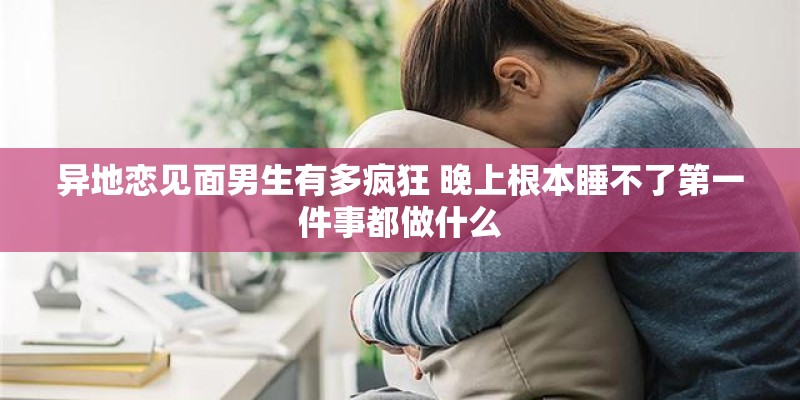 异地恋见面男生有多疯狂 晚上根本睡不了第一件事都做什么